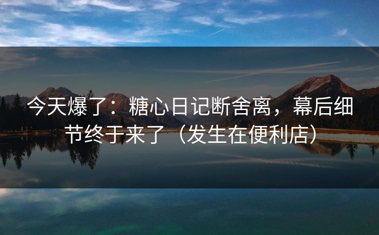 今天爆了：糖心日记断舍离，幕后细节终于来了（发生在便利店）