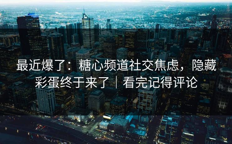 最近爆了：糖心频道社交焦虑，隐藏彩蛋终于来了｜看完记得评论
