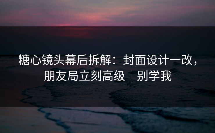 糖心镜头幕后拆解：封面设计一改，朋友局立刻高级｜别学我