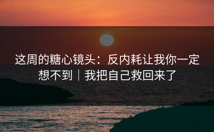 这周的糖心镜头：反内耗让我你一定想不到｜我把自己救回来了