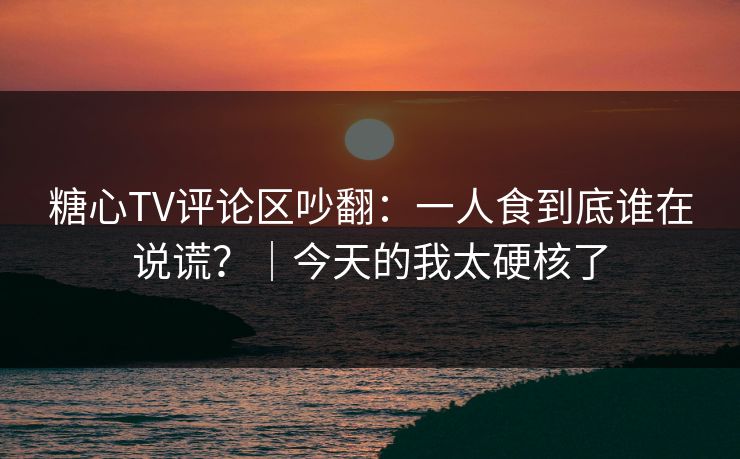 糖心TV评论区吵翻：一人食到底谁在说谎？｜今天的我太硬核了